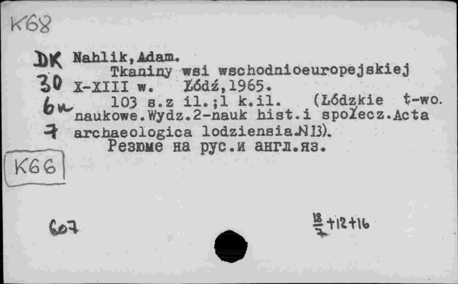 ﻿
XK Nahlik.Adam.
Tkaniny wsi wschodnioeuropejskiej
5* X-XIII w. X6dz,1965.
Lye ЮЗ s.z il. jl k.il. (Lödzkie t-wo.
° naukowe.Wydz.2-n.auk hist.і spoZecz.Acta
ке 6
'Ч' archaeologies lodziensiaJ413). Резюме на рус.и англ.яз.

